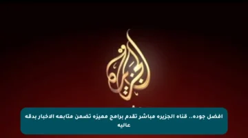 أفضل جودة.. قناة الجزيرة مباشر تقدم برامج مميزة تضمن متابعة الأخبار بدقة عالية